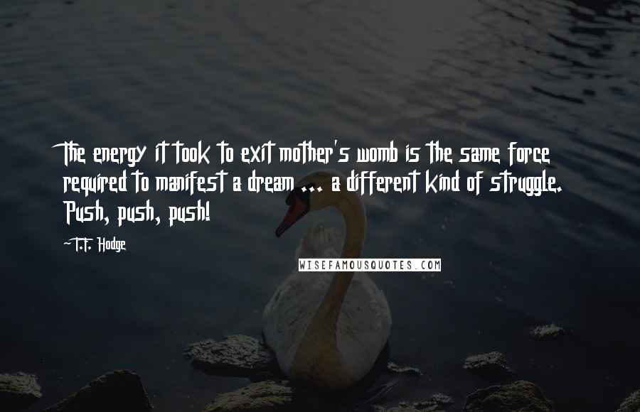 T.F. Hodge Quotes: The energy it took to exit mother's womb is the same force required to manifest a dream ... a different kind of struggle. Push, push, push!