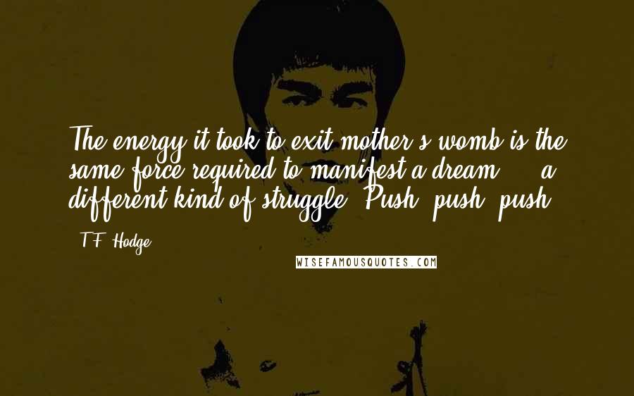 T.F. Hodge Quotes: The energy it took to exit mother's womb is the same force required to manifest a dream ... a different kind of struggle. Push, push, push!