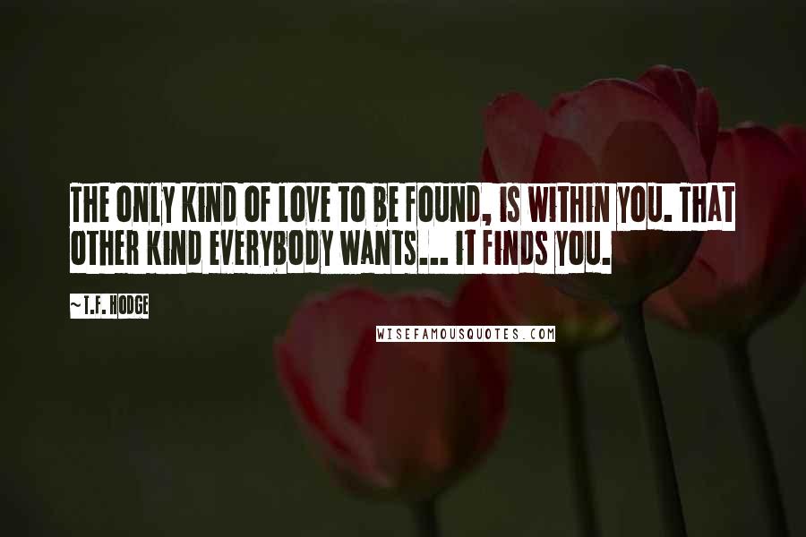 T.F. Hodge Quotes: The only kind of love to be found, is within you. That other kind everybody wants... it finds you.