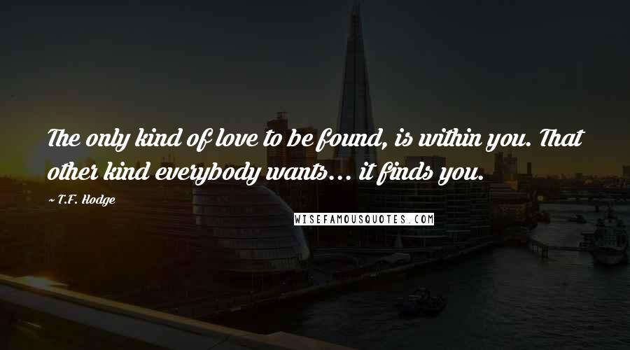 T.F. Hodge Quotes: The only kind of love to be found, is within you. That other kind everybody wants... it finds you.