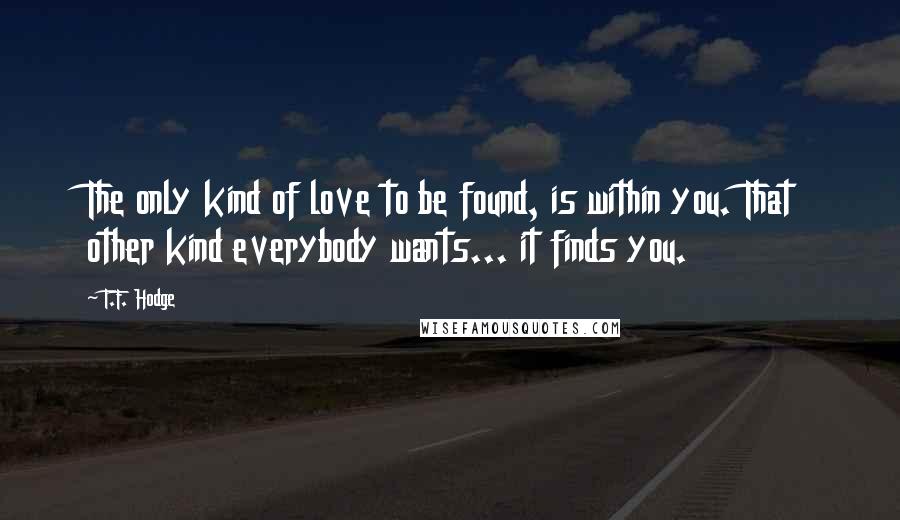 T.F. Hodge Quotes: The only kind of love to be found, is within you. That other kind everybody wants... it finds you.