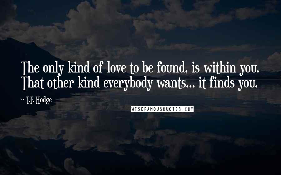 T.F. Hodge Quotes: The only kind of love to be found, is within you. That other kind everybody wants... it finds you.