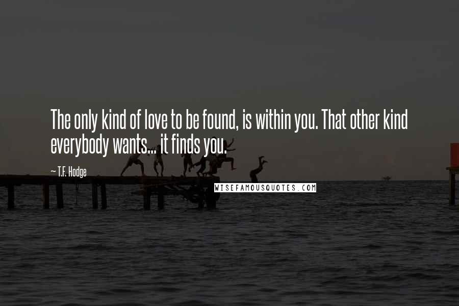 T.F. Hodge Quotes: The only kind of love to be found, is within you. That other kind everybody wants... it finds you.