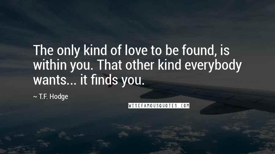 T.F. Hodge Quotes: The only kind of love to be found, is within you. That other kind everybody wants... it finds you.