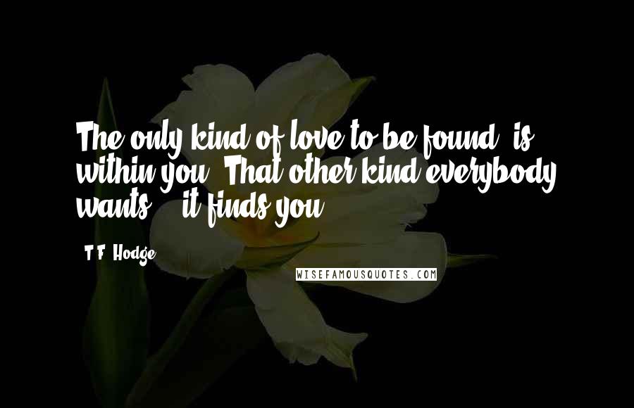 T.F. Hodge Quotes: The only kind of love to be found, is within you. That other kind everybody wants... it finds you.