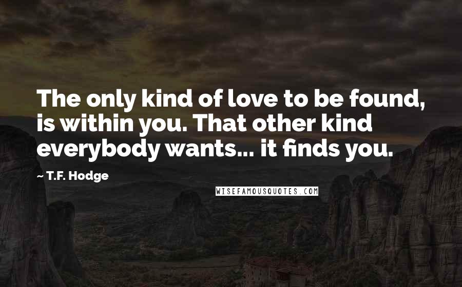 T.F. Hodge Quotes: The only kind of love to be found, is within you. That other kind everybody wants... it finds you.