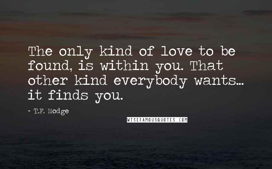 T.F. Hodge Quotes: The only kind of love to be found, is within you. That other kind everybody wants... it finds you.