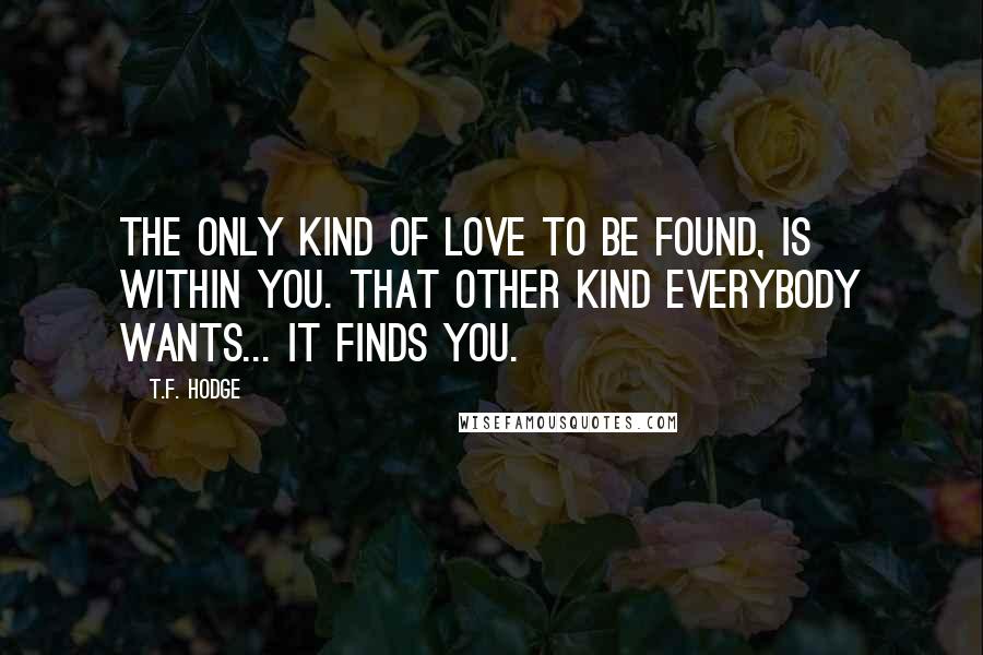 T.F. Hodge Quotes: The only kind of love to be found, is within you. That other kind everybody wants... it finds you.