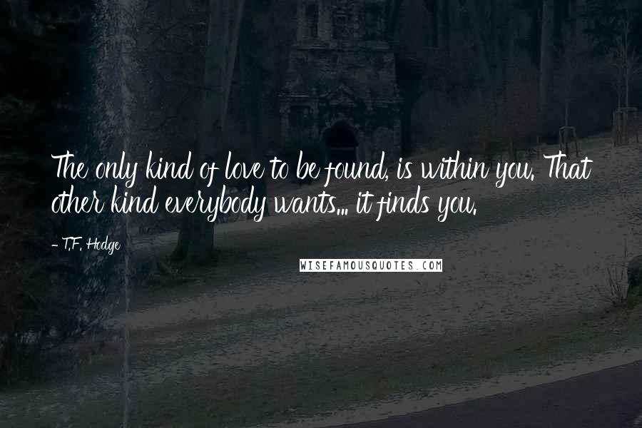 T.F. Hodge Quotes: The only kind of love to be found, is within you. That other kind everybody wants... it finds you.