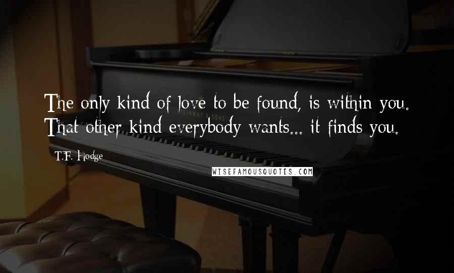 T.F. Hodge Quotes: The only kind of love to be found, is within you. That other kind everybody wants... it finds you.