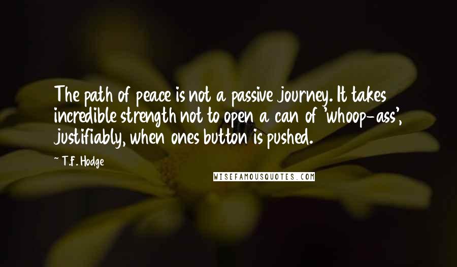 T.F. Hodge Quotes: The path of peace is not a passive journey. It takes incredible strength not to open a can of 'whoop-ass', justifiably, when ones button is pushed.