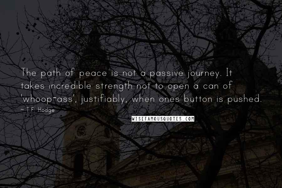 T.F. Hodge Quotes: The path of peace is not a passive journey. It takes incredible strength not to open a can of 'whoop-ass', justifiably, when ones button is pushed.