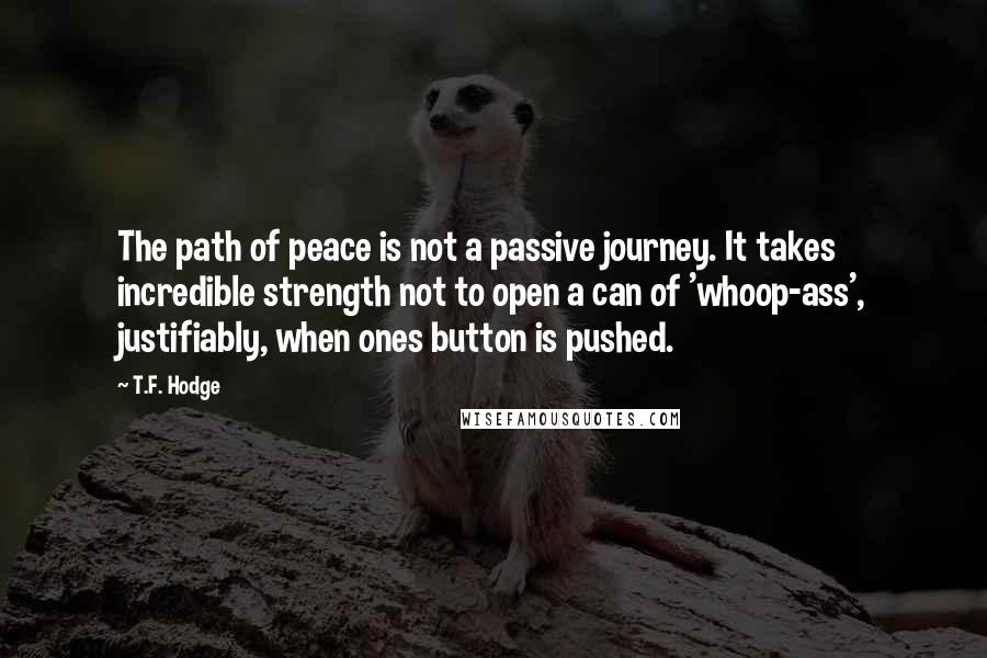 T.F. Hodge Quotes: The path of peace is not a passive journey. It takes incredible strength not to open a can of 'whoop-ass', justifiably, when ones button is pushed.