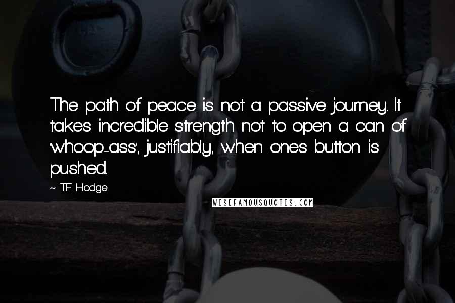 T.F. Hodge Quotes: The path of peace is not a passive journey. It takes incredible strength not to open a can of 'whoop-ass', justifiably, when ones button is pushed.