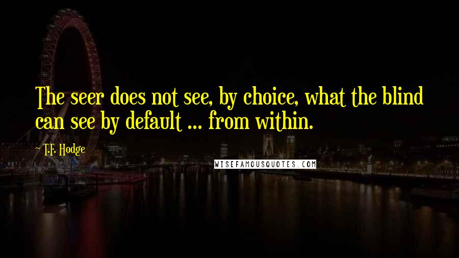 T.F. Hodge Quotes: The seer does not see, by choice, what the blind can see by default ... from within.
