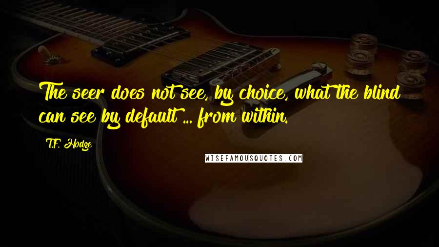 T.F. Hodge Quotes: The seer does not see, by choice, what the blind can see by default ... from within.