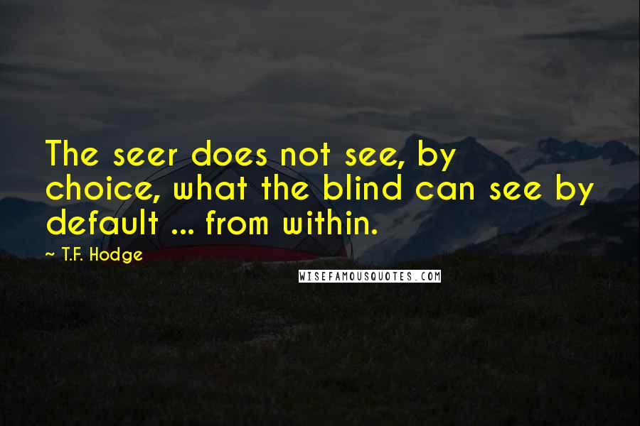 T.F. Hodge Quotes: The seer does not see, by choice, what the blind can see by default ... from within.