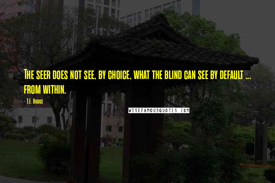 T.F. Hodge Quotes: The seer does not see, by choice, what the blind can see by default ... from within.