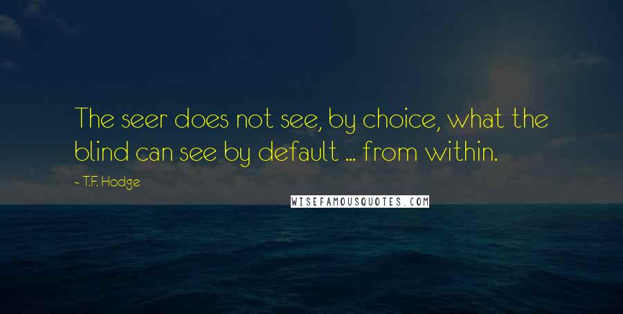 T.F. Hodge Quotes: The seer does not see, by choice, what the blind can see by default ... from within.