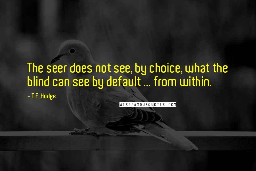 T.F. Hodge Quotes: The seer does not see, by choice, what the blind can see by default ... from within.