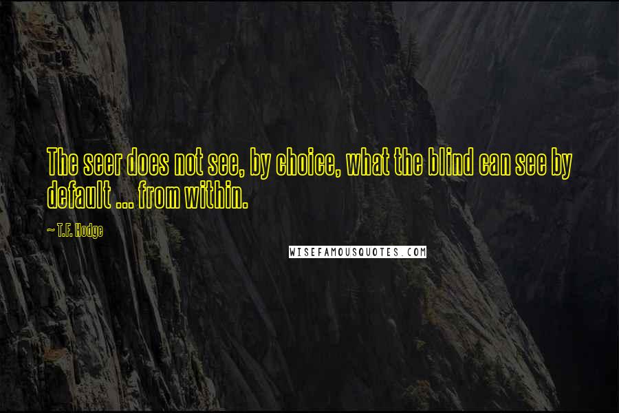 T.F. Hodge Quotes: The seer does not see, by choice, what the blind can see by default ... from within.