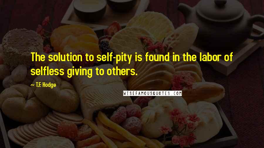 T.F. Hodge Quotes: The solution to self-pity is found in the labor of selfless giving to others.