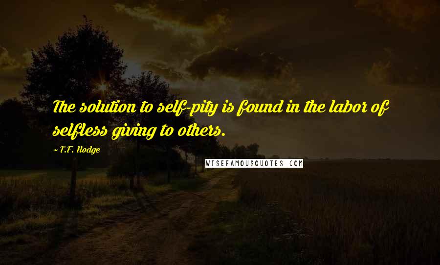 T.F. Hodge Quotes: The solution to self-pity is found in the labor of selfless giving to others.