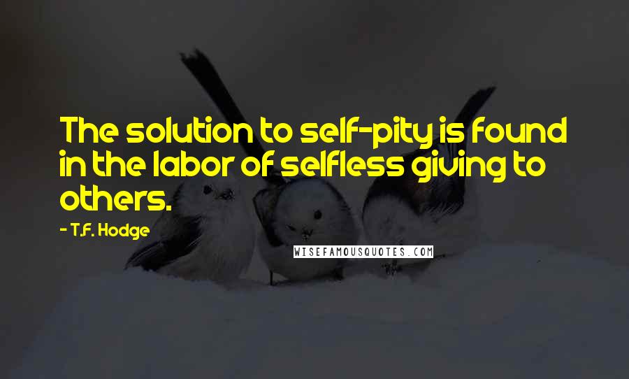 T.F. Hodge Quotes: The solution to self-pity is found in the labor of selfless giving to others.