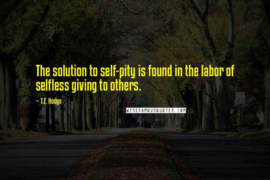 T.F. Hodge Quotes: The solution to self-pity is found in the labor of selfless giving to others.