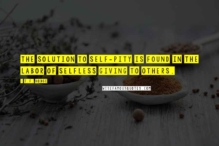 T.F. Hodge Quotes: The solution to self-pity is found in the labor of selfless giving to others.