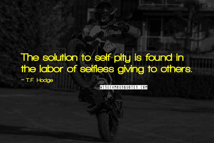 T.F. Hodge Quotes: The solution to self-pity is found in the labor of selfless giving to others.