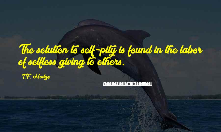 T.F. Hodge Quotes: The solution to self-pity is found in the labor of selfless giving to others.