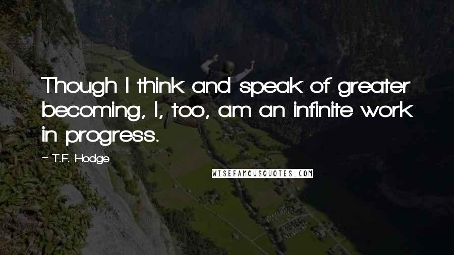 T.F. Hodge Quotes: Though I think and speak of greater becoming, I, too, am an infinite work in progress.