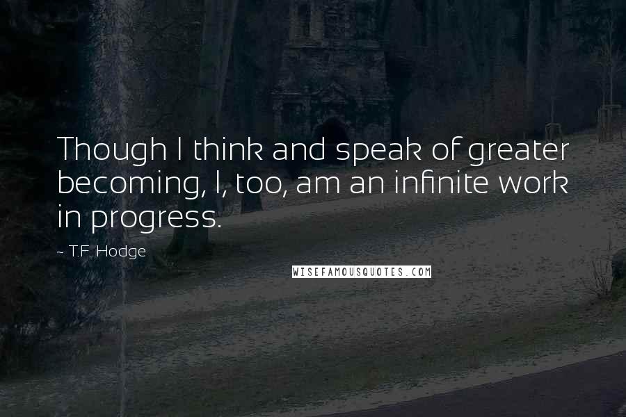 T.F. Hodge Quotes: Though I think and speak of greater becoming, I, too, am an infinite work in progress.