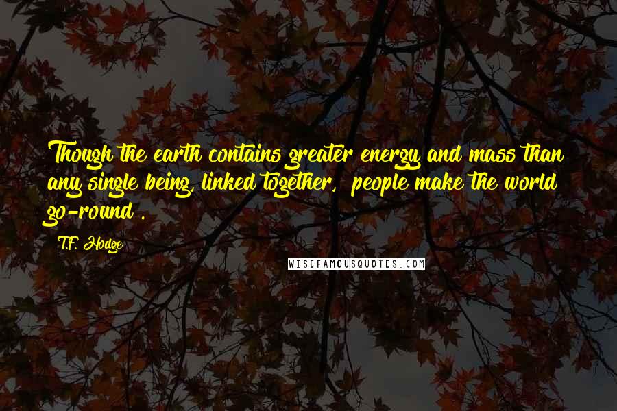 T.F. Hodge Quotes: Though the earth contains greater energy and mass than any single being, linked together, "people make the world go-round".