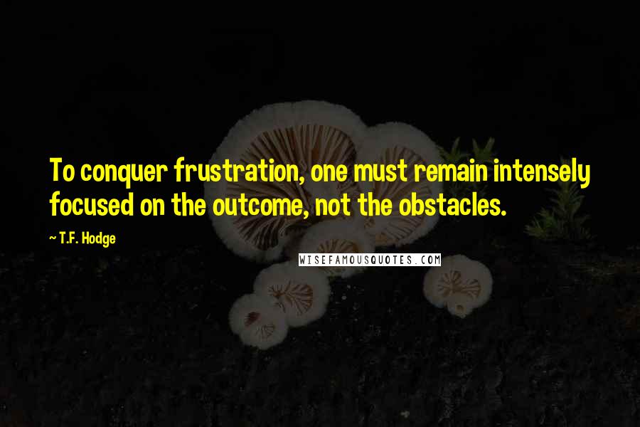 T.F. Hodge Quotes: To conquer frustration, one must remain intensely focused on the outcome, not the obstacles.