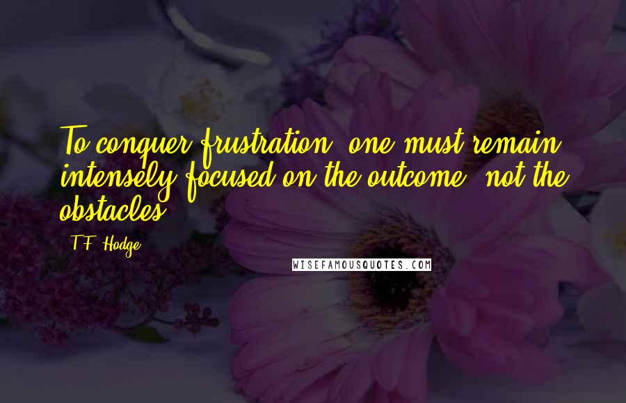 T.F. Hodge Quotes: To conquer frustration, one must remain intensely focused on the outcome, not the obstacles.