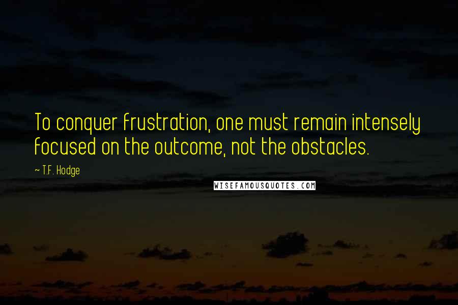 T.F. Hodge Quotes: To conquer frustration, one must remain intensely focused on the outcome, not the obstacles.