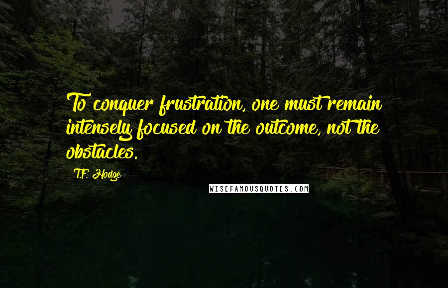 T.F. Hodge Quotes: To conquer frustration, one must remain intensely focused on the outcome, not the obstacles.