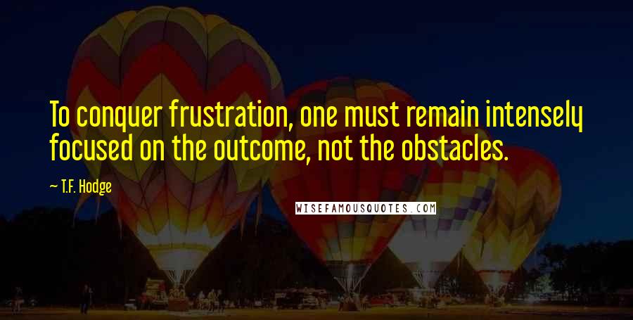 T.F. Hodge Quotes: To conquer frustration, one must remain intensely focused on the outcome, not the obstacles.