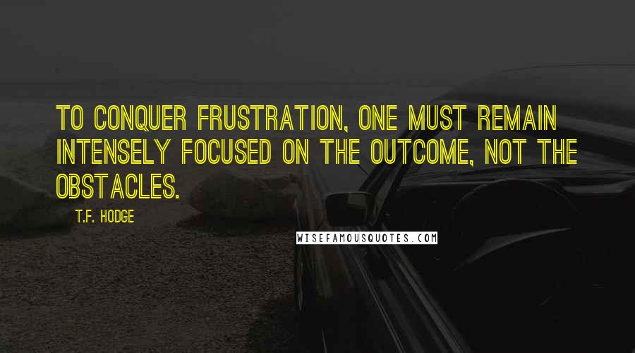 T.F. Hodge Quotes: To conquer frustration, one must remain intensely focused on the outcome, not the obstacles.