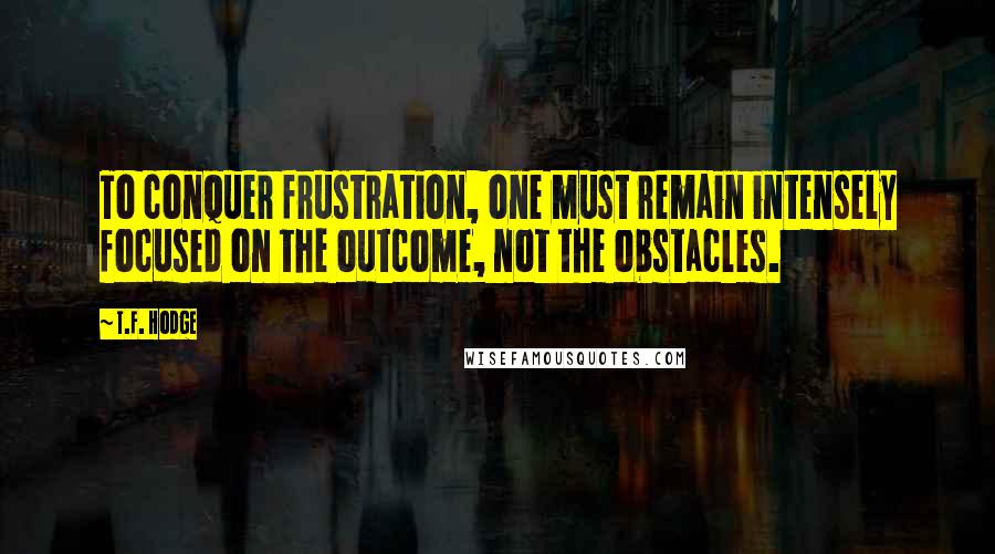 T.F. Hodge Quotes: To conquer frustration, one must remain intensely focused on the outcome, not the obstacles.