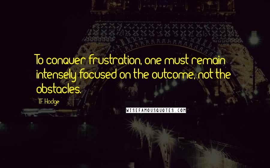 T.F. Hodge Quotes: To conquer frustration, one must remain intensely focused on the outcome, not the obstacles.