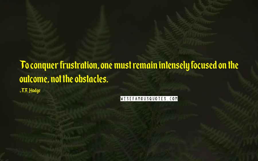 T.F. Hodge Quotes: To conquer frustration, one must remain intensely focused on the outcome, not the obstacles.