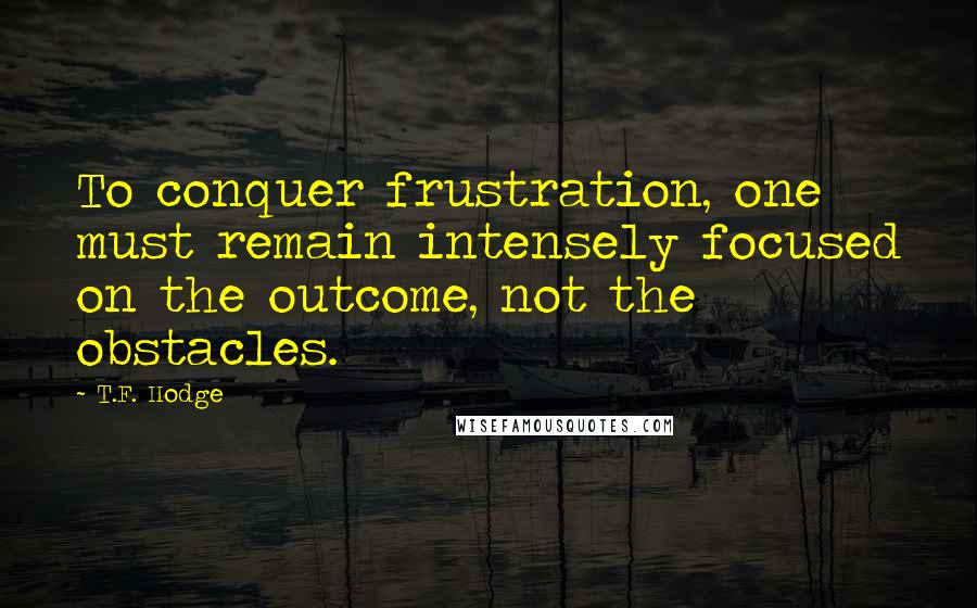 T.F. Hodge Quotes: To conquer frustration, one must remain intensely focused on the outcome, not the obstacles.