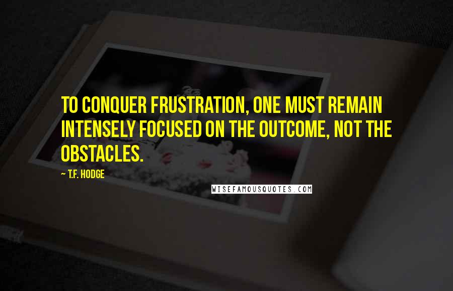 T.F. Hodge Quotes: To conquer frustration, one must remain intensely focused on the outcome, not the obstacles.