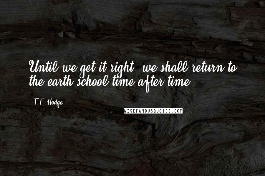 T.F. Hodge Quotes: Until we get it right, we shall return to the earth-school time after time.