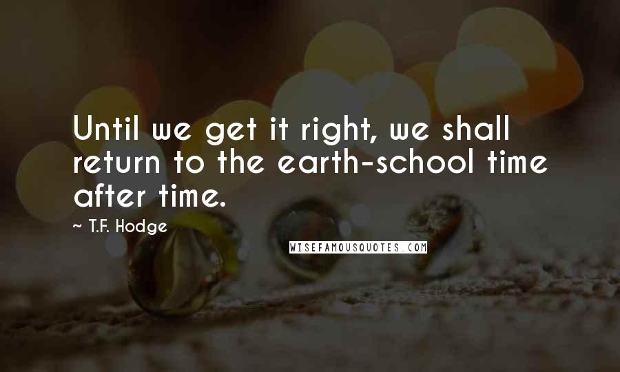 T.F. Hodge Quotes: Until we get it right, we shall return to the earth-school time after time.