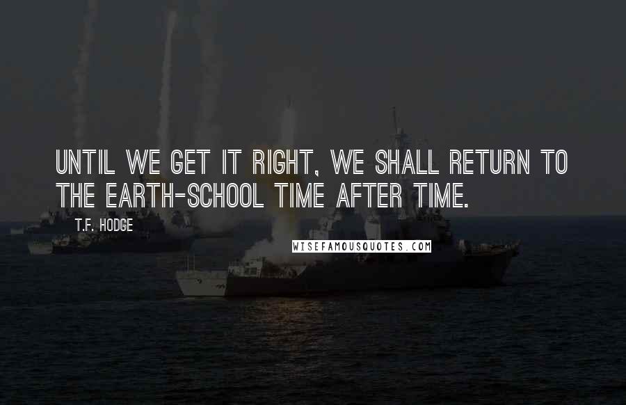 T.F. Hodge Quotes: Until we get it right, we shall return to the earth-school time after time.
