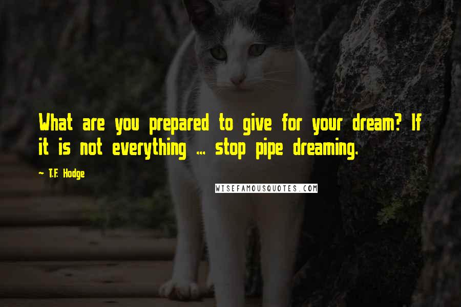 T.F. Hodge Quotes: What are you prepared to give for your dream? If it is not everything ... stop pipe dreaming.